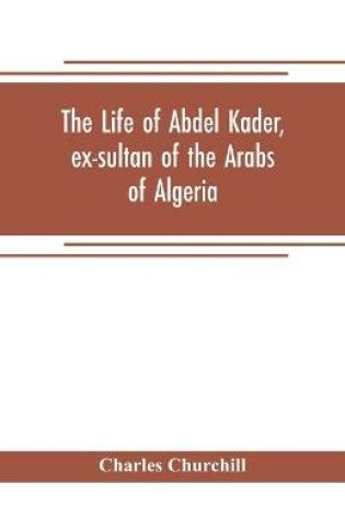 Cover of The life of Abdel Kader, ex-sultan of the Arabs of Algeria; written from his own dictation, and comp. from other authentic sources