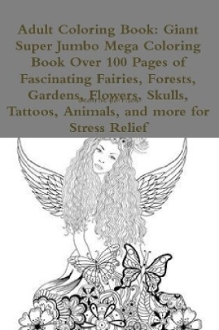 Cover of Adult Coloring Book: Giant Super Jumbo Mega Coloring Book Over 100 Pages of Fascinating Fairies, Forests, Gardens, Flowers, Skulls, Tattoos, Animals, and more for Stress Relief