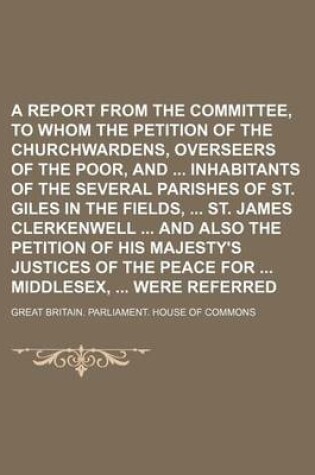 Cover of A Report from the Committee, to Whom the Petition of the Churchwardens, Overseers of the Poor, and Inhabitants of the Several Parishes of St. Giles in the Fields, St. James Clerkenwell and Also the Petition of His Majesty's Justices of the Peace for