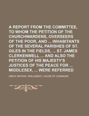 Book cover for A Report from the Committee, to Whom the Petition of the Churchwardens, Overseers of the Poor, and Inhabitants of the Several Parishes of St. Giles in the Fields, St. James Clerkenwell and Also the Petition of His Majesty's Justices of the Peace for