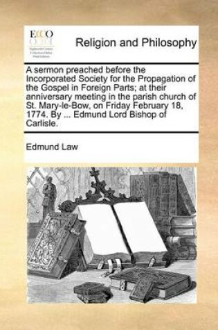 Cover of A Sermon Preached Before the Incorporated Society for the Propagation of the Gospel in Foreign Parts; At Their Anniversary Meeting in the Parish Church of St. Mary-Le-Bow, on Friday February 18, 1774. by ... Edmund Lord Bishop of Carlisle.