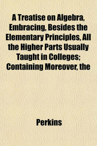 Cover of The Treatise on Algebra, Embracing, Besides the Elementary Principles, All the Higher Parts Usually Taught in Colleges; Containing Moreover