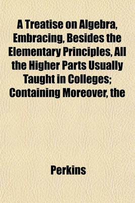 Book cover for The Treatise on Algebra, Embracing, Besides the Elementary Principles, All the Higher Parts Usually Taught in Colleges; Containing Moreover