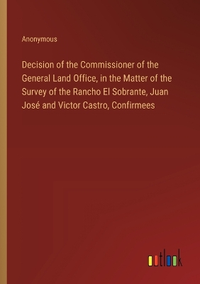 Book cover for Decision of the Commissioner of the General Land Office, in the Matter of the Survey of the Rancho El Sobrante, Juan José and Victor Castro, Confirmees