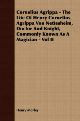 Cover of Cornelius Agrippa - The Life Of Henry Cornelius Agrippa Von Nettesheim, Doctor And Knight, Commonly Known As A Magician - Vol II