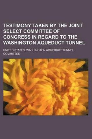 Cover of Testimony Taken by the Joint Select Committee of Congress in Regard to the Washington Aqueduct Tunnel