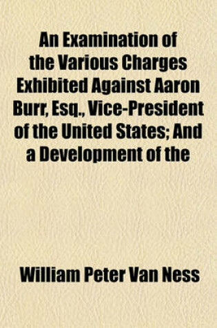 Cover of An Examination of the Various Charges Exhibited Against Aaron Burr, Esq., Vice-President of the United States; And a Development of the