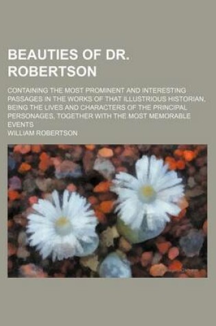 Cover of Beauties of Dr. Robertson; Containing the Most Prominent and Interesting Passages in the Works of That Illustrious Historian, Being the Lives and Characters of the Principal Personages, Together with the Most Memorable Events