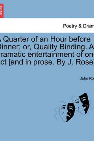 Cover of A Quarter of an Hour Before Dinner; Or, Quality Binding. a Dramatic Entertainment of One Act [and in Prose. by J. Rose].