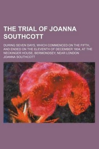 Cover of The Trial of Joanna Southcott; During Seven Days, Which Commenced on the Fifth, and Ended on the Eleventh of December 1804, at the Neckinger House, Bermondsey, Near London