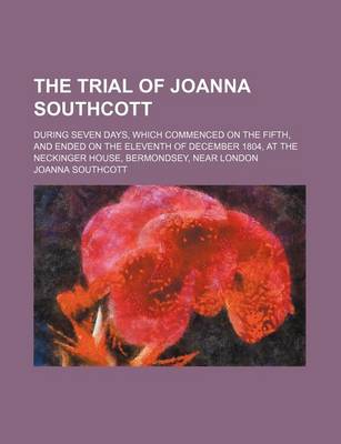 Book cover for The Trial of Joanna Southcott; During Seven Days, Which Commenced on the Fifth, and Ended on the Eleventh of December 1804, at the Neckinger House, Bermondsey, Near London