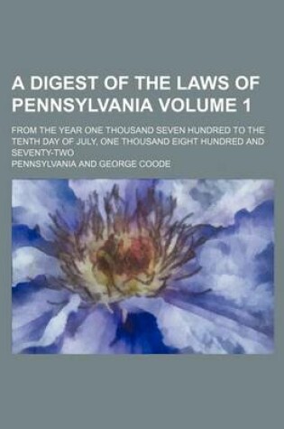Cover of A Digest of the Laws of Pennsylvania Volume 1; From the Year One Thousand Seven Hundred to the Tenth Day of July, One Thousand Eight Hundred and Seventy-Two