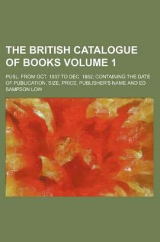 Cover of The British Catalogue of Books Volume 1; Publ. from Oct. 1837 to Dec. 1852 Containing the Date of Publication, Size, Price, Publisher's Name and Ed