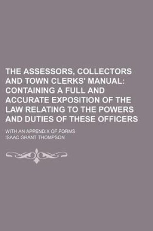 Cover of The Assessors, Collectors and Town Clerks' Manual; Containing a Full and Accurate Exposition of the Law Relating to the Powers and Duties of These Officers. with an Appendix of Forms