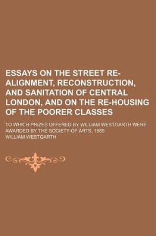 Cover of Essays on the Street Re-Alignment, Reconstruction, and Sanitation of Central London, and on the Re-Housing of the Poorer Classes; To Which Prizes Offered by William Westgarth Were Awarded by the Society of Arts, 1885