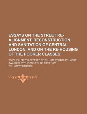 Book cover for Essays on the Street Re-Alignment, Reconstruction, and Sanitation of Central London, and on the Re-Housing of the Poorer Classes; To Which Prizes Offered by William Westgarth Were Awarded by the Society of Arts, 1885