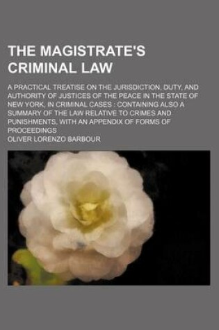 Cover of The Magistrate's Criminal Law; A Practical Treatise on the Jurisdiction, Duty, and Authority of Justices of the Peace in the State of New York, in Criminal Cases Containing Also a Summary of the Law Relative to Crimes and Punishments, with an Appendix of