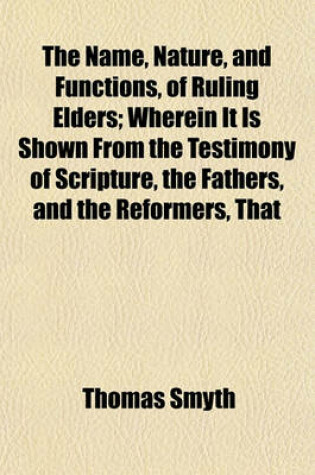 Cover of The Name, Nature, and Functions, of Ruling Elders; Wherein It Is Shown from the Testimony of Scripture, the Fathers, and the Reformers, That