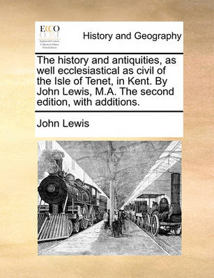 Book cover for The History and Antiquities, as Well Ecclesiastical as Civil of the Isle of Tenet, in Kent. by John Lewis, M.A. the Second Edition, with Additions.