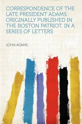 Book cover for Correspondence of the Late President Adams. Originally Published in the Boston Patriot. in a Series of Letters