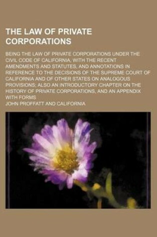 Cover of The Law of Private Corporations; Being the Law of Private Corporations Under the Civil Code of California, with the Recent Amendments and Statutes, and Annotations in Reference to the Decisions of the Supreme Court of California and of Other States on Analogou