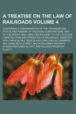 Cover of A Treatise on the Law of Railroads Volume 4; Containing a Consideration of the Organization, Status and Powers of Railroad Corporations, and of the Rights and Liabilities Incident to the Location, Construction and Operation of Railroads; Together with Their