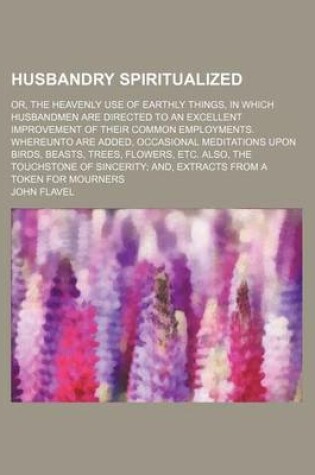 Cover of Husbandry Spiritualized; Or, the Heavenly Use of Earthly Things, in Which Husbandmen Are Directed to an Excellent Improvement of Their Common Employments. Whereunto Are Added, Occasional Meditations Upon Birds, Beasts, Trees, Flowers, Etc. Also, the Touchs