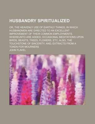 Book cover for Husbandry Spiritualized; Or, the Heavenly Use of Earthly Things, in Which Husbandmen Are Directed to an Excellent Improvement of Their Common Employments. Whereunto Are Added, Occasional Meditations Upon Birds, Beasts, Trees, Flowers, Etc. Also, the Touchs