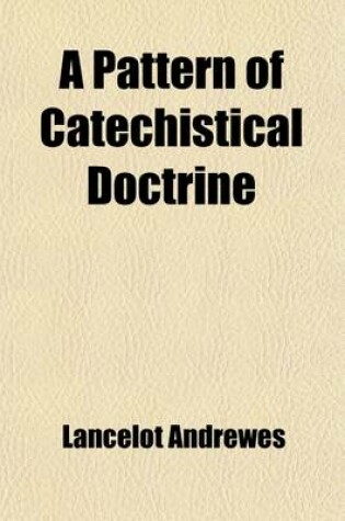 Cover of A Pattern of Catechistical Doctrine; And Other Minor Works of Lancelot Andrewes, Sometime Lord Bishop of Winchester