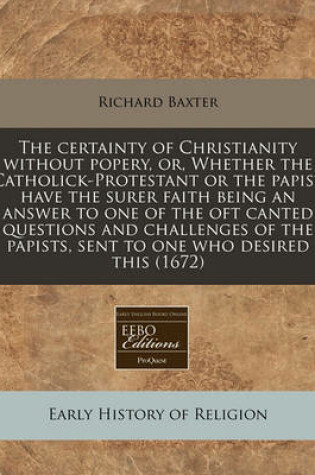 Cover of The Certainty of Christianity Without Popery, Or, Whether the Catholick-Protestant or the Papist Have the Surer Faith Being an Answer to One of the Oft Canted Questions and Challenges of the Papists, Sent to One Who Desired This (1672)