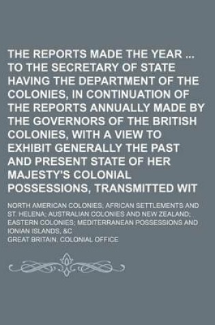 Cover of The Reports Made for the Year to the Secretary of State Having the Department of the Colonies, in Continuation of the Reports Annually Made by the Governors of the British Colonies, with a View to Exhibit Generally the Past and Present State of Her Majesty's C