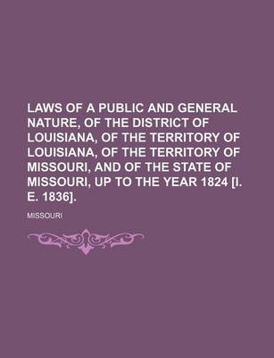 Book cover for Laws of a Public and General Nature, of the District of Louisiana, of the Territory of Louisiana, of the Territory of Missouri, and of the State of Missouri, Up to the Year 1824 [I. E. 1836].