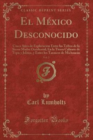 Cover of El México Desconocido, Vol. 2: Cinco Años de Exploración Entre las Tribus de la Sierra Madre Occidental; En la Tierra Caliente de Tepic y Jalisco, y Entre los Tarascos de Michoacán (Classic Reprint)