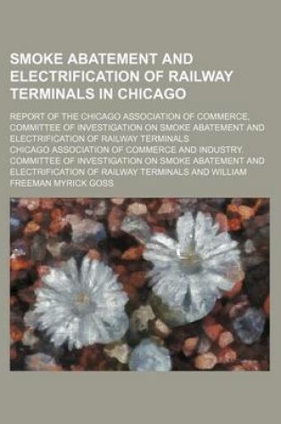 Cover of Smoke Abatement and Electrification of Railway Terminals in Chicago; Report of the Chicago Association of Commerce, Committee of Investigation on Smoke Abatement and Electrification of Railway Terminals