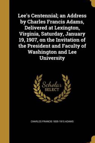 Cover of Lee's Centennial; An Address by Charles Francis Adams, Delivered at Lexington, Virginia, Saturday, January 19, 1907, on the Invitation of the President and Faculty of Washington and Lee University