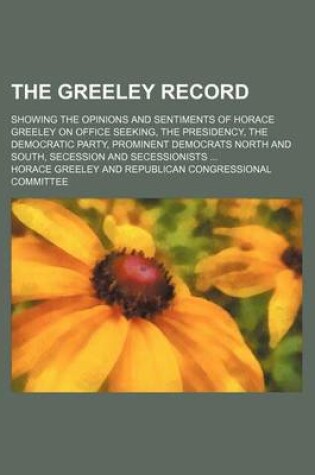 Cover of The Greeley Record; Showing the Opinions and Sentiments of Horace Greeley on Office Seeking, the Presidency, the Democratic Party, Prominent Democrats North and South, Secession and Secessionists