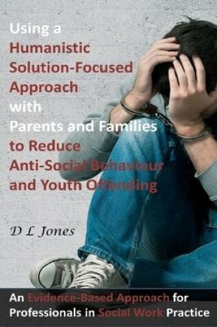 Cover of Using a Humanistic Solution Focused Approach with Parents and Families to Reduce Anti-Social Behaviour and Youth Offending: An Evidence-Based Approach for Professionals in Social Work Practice