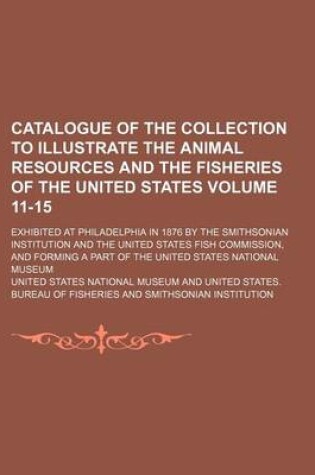 Cover of Catalogue of the Collection to Illustrate the Animal Resources and the Fisheries of the United States Volume 11-15; Exhibited at Philadelphia in 1876 by the Smithsonian Institution and the United States Fish Commission, and Forming a Part of the United Sta