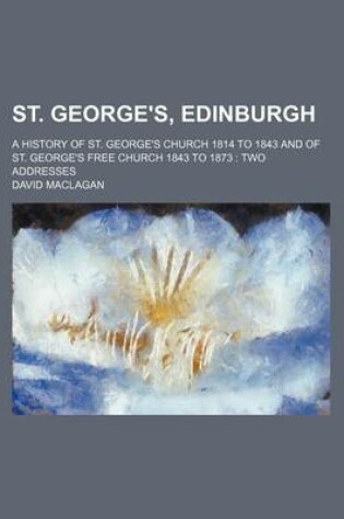 Cover of St. George's, Edinburgh; A History of St. George's Church 1814 to 1843 and of St. George's Free Church 1843 to 1873 Two Addresses