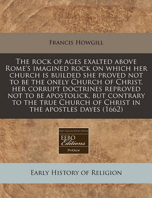 Book cover for The Rock of Ages Exalted Above Rome's Imagined Rock on Which Her Church Is Builded She Proved Not to Be the Onely Church of Christ, Her Corrupt Doctrines Reproved Not to Be Apostolick, But Contrary to the True Church of Christ in the Apostles Dayes (1662)