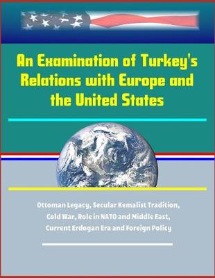 Book cover for An Examination of Turkey's Relations with Europe and the United States - Ottoman Legacy, Secular Kemalist Tradition, Cold War, Role in NATO and Middle East, Current Erdogan Era and Foreign Policy
