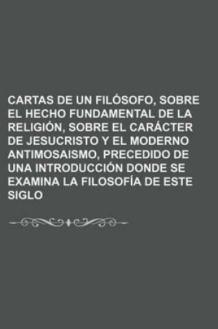 Cover of Cartas de Un Filosofo, Sobre El Hecho Fundamental de La Religion, Sobre El Caracter de Jesucristo y El Moderno Antimosaismo, Precedido de Una Introduc