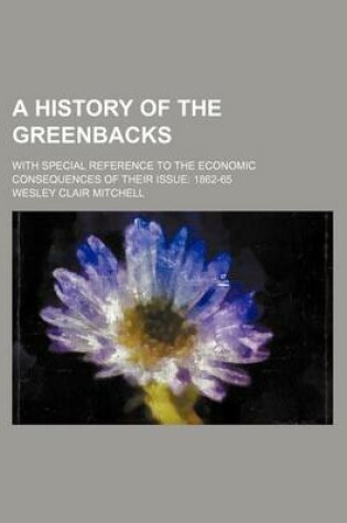 Cover of A History of the Greenbacks; With Special Reference to the Economic Consequences of Their Issue 1862-65