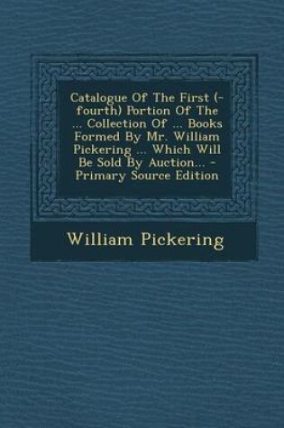Cover of Catalogue of the First (-Fourth) Portion of the ... Collection of ... Books Formed by Mr. William Pickering ... Which Will Be Sold by Auction... - Primary Source Edition