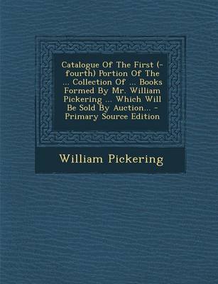 Book cover for Catalogue of the First (-Fourth) Portion of the ... Collection of ... Books Formed by Mr. William Pickering ... Which Will Be Sold by Auction... - Primary Source Edition