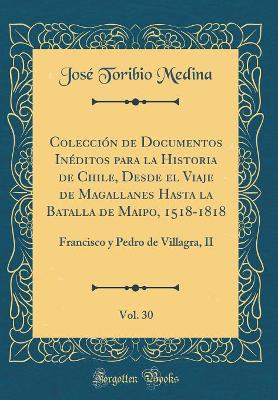 Book cover for Colección de Documentos Inéditos Para La Historia de Chile, Desde El Viaje de Magallanes Hasta La Batalla de Maipo, 1518-1818, Vol. 30