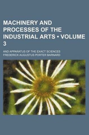 Cover of Machinery and Processes of the Industrial Arts (Volume 3); And Apparatus of the Exact Sciences