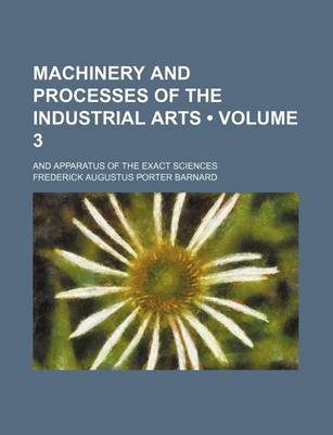 Book cover for Machinery and Processes of the Industrial Arts (Volume 3); And Apparatus of the Exact Sciences