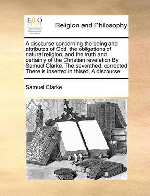Book cover for A Discourse Concerning the Being and Attributes of God, the Obligations of Natural Religion, and the Truth and Certainty of the Christian Revelation by Samuel Clarke, the Seventhed, Corrected There Is Inserted in Thised, a Discourse