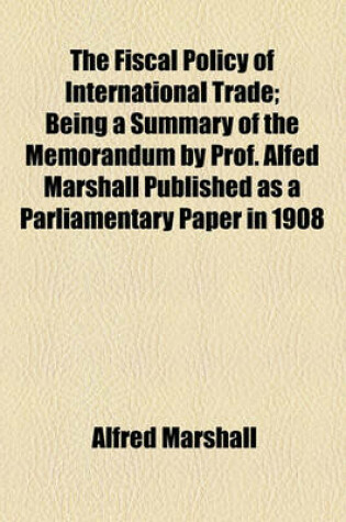 Cover of The Fiscal Policy of International Trade; Being a Summary of the Memorandum by Prof. Alfed Marshall Published as a Parliamentary Paper in 1908